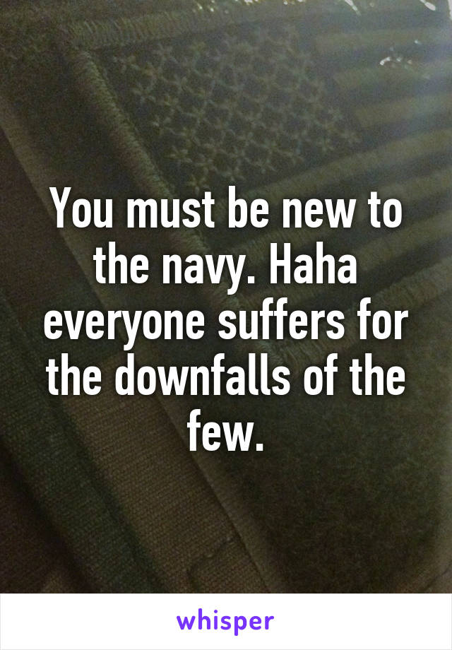 You must be new to the navy. Haha everyone suffers for the downfalls of the few.