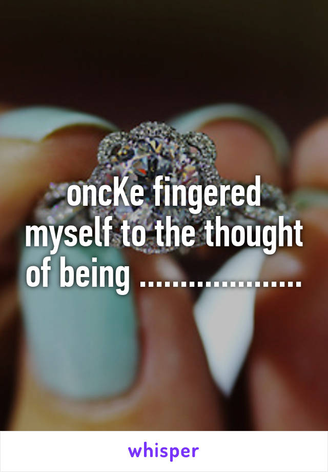 oncKe fingered myself to the thought of being ....................