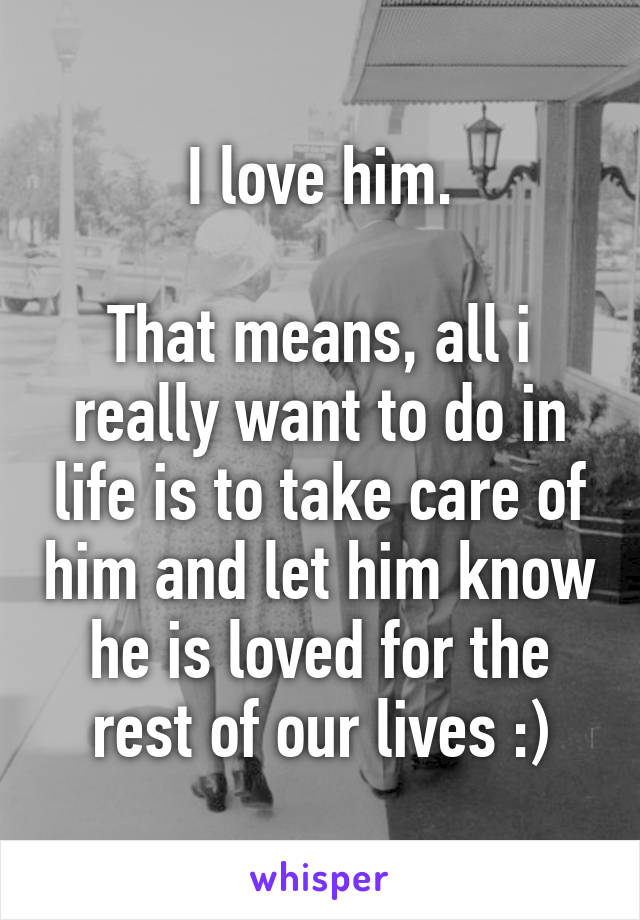 I love him.

That means, all i really want to do in life is to take care of him and let him know he is loved for the rest of our lives :)