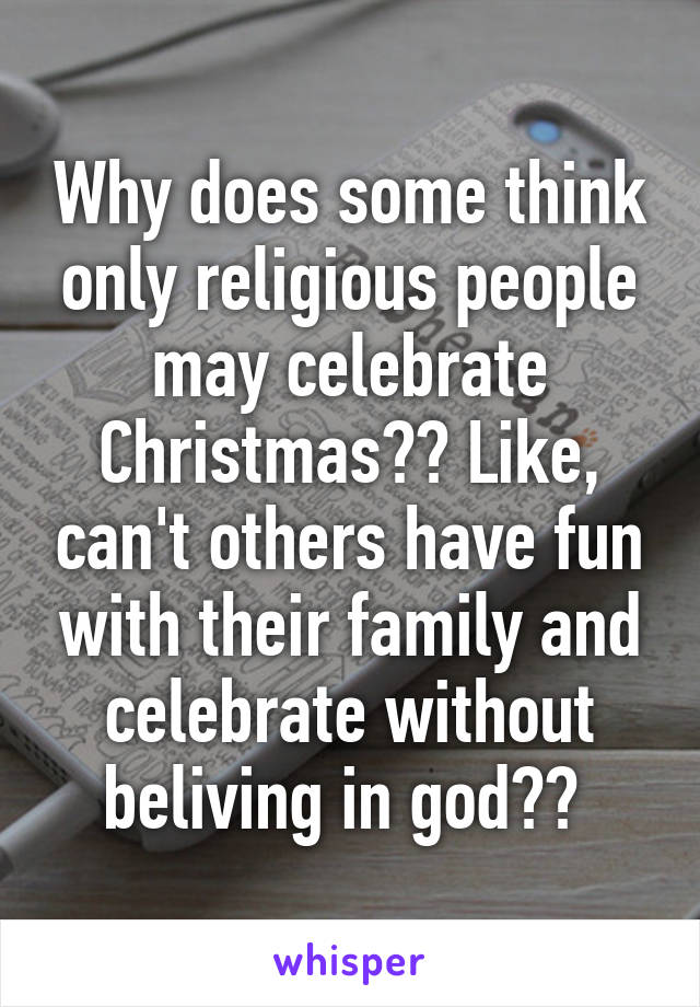 Why does some think only religious people may celebrate Christmas?? Like, can't others have fun with their family and celebrate without beliving in god?? 