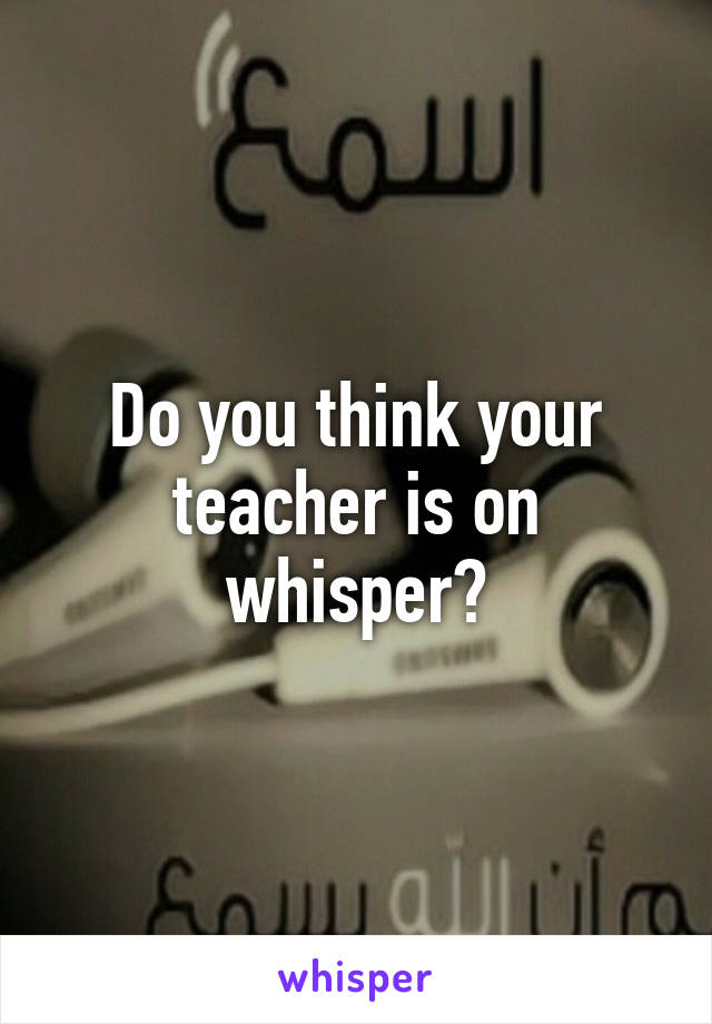 Do you think your teacher is on whisper?