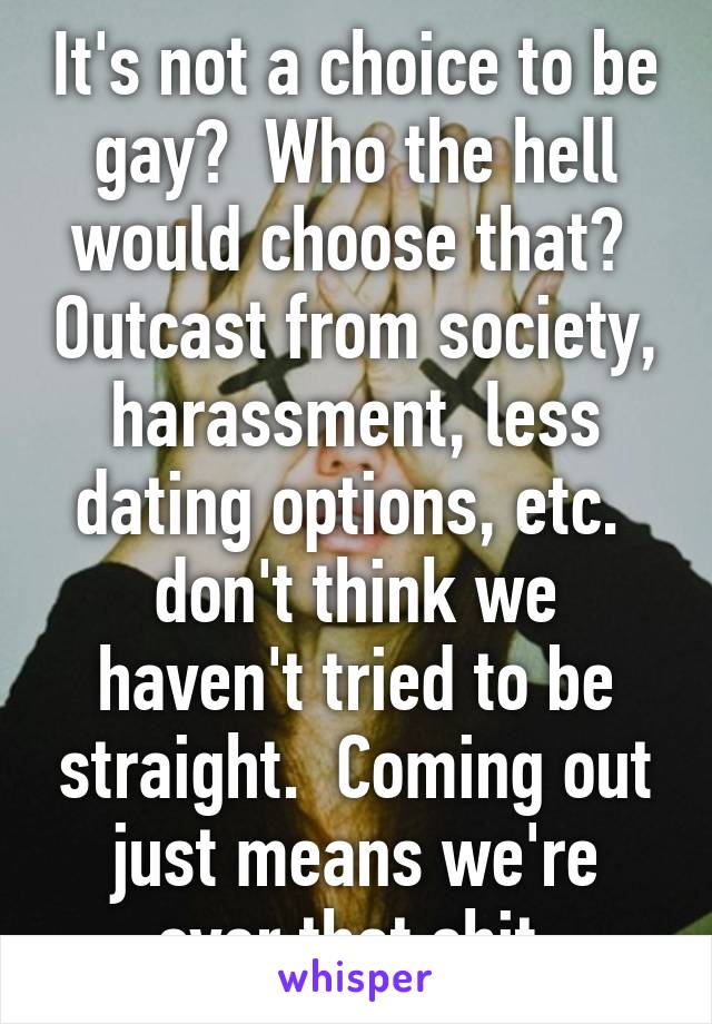 It's not a choice to be gay?  Who the hell would choose that?  Outcast from society, harassment, less dating options, etc.  don't think we haven't tried to be straight.  Coming out just means we're over that shit.