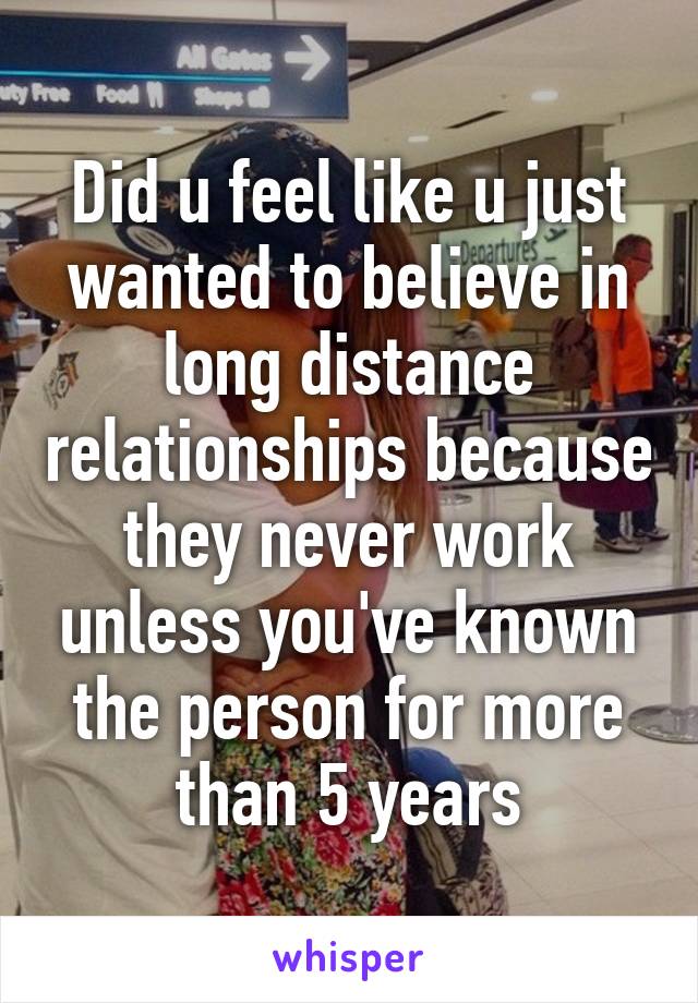 Did u feel like u just wanted to believe in long distance relationships because they never work unless you've known the person for more than 5 years