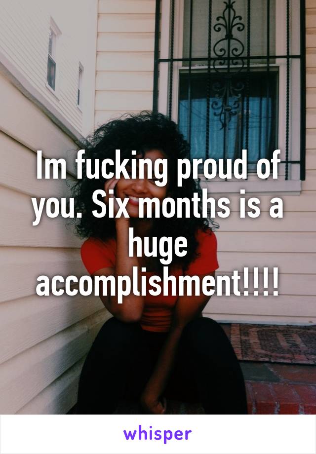 Im fucking proud of you. Six months is a huge accomplishment!!!!