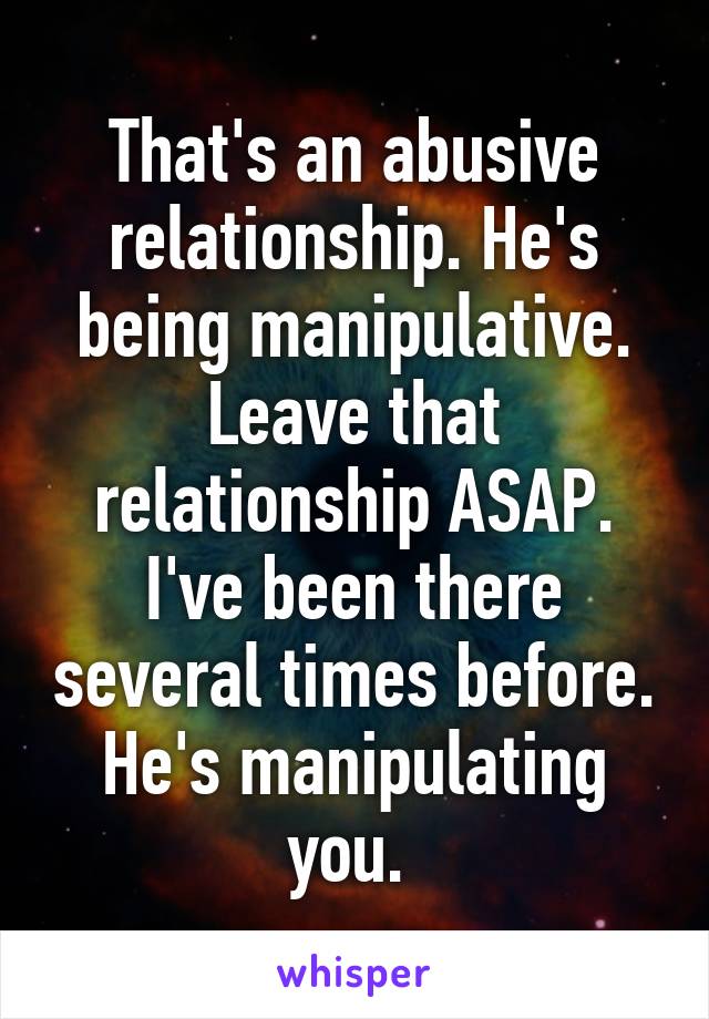 That's an abusive relationship. He's being manipulative. Leave that relationship ASAP. I've been there several times before. He's manipulating you. 