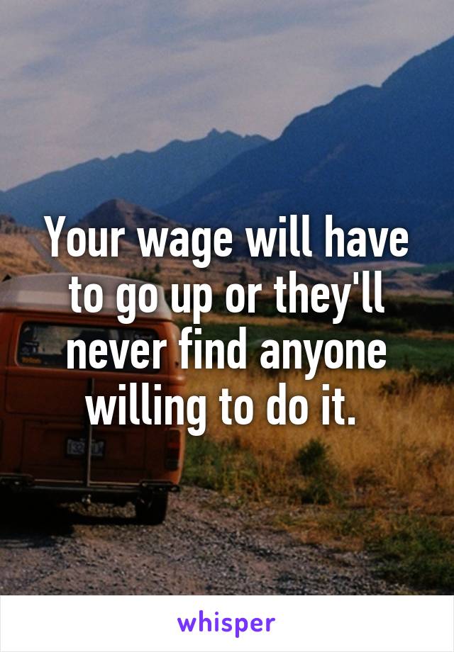 Your wage will have to go up or they'll never find anyone willing to do it. 