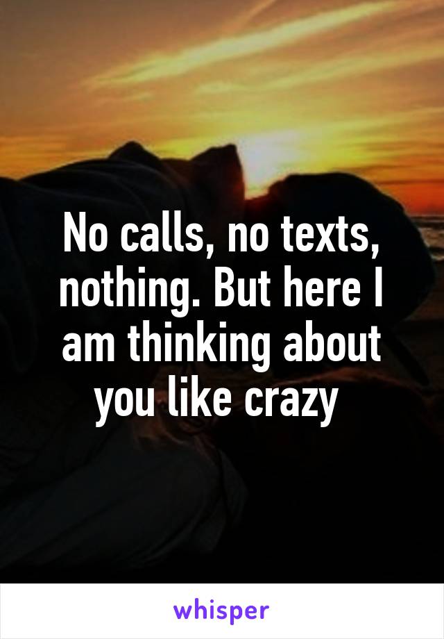 No calls, no texts, nothing. But here I am thinking about you like crazy 