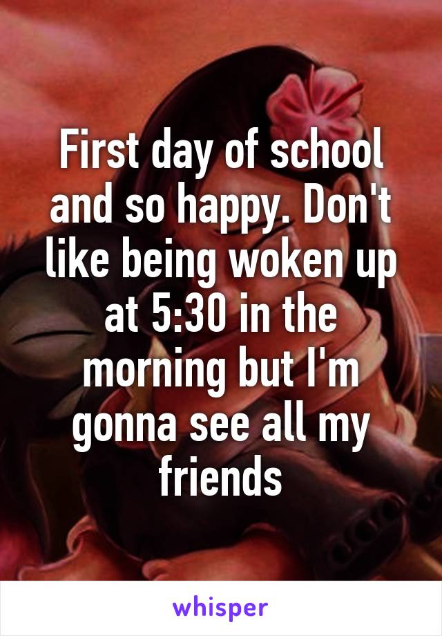 First day of school and so happy. Don't like being woken up at 5:30 in the morning but I'm gonna see all my friends