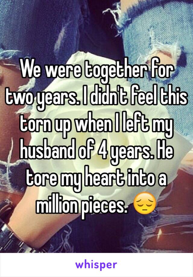 We were together for two years. I didn't feel this torn up when I left my husband of 4 years. He tore my heart into a million pieces. 😔