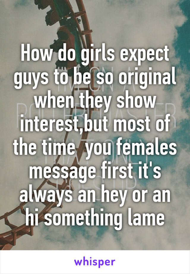 How do girls expect guys to be so original when they show interest,but most of the time  you females message first it's always an hey or an hi something lame