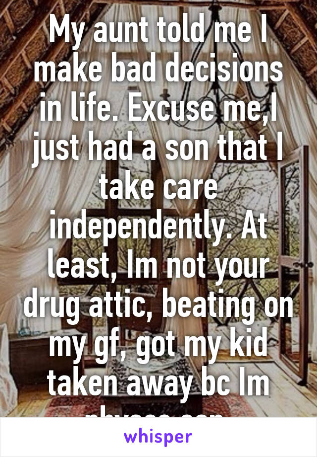 My aunt told me I make bad decisions in life. Excuse me,I just had a son that I take care independently. At least, Im not your drug attic, beating on my gf, got my kid taken away bc Im physco son.