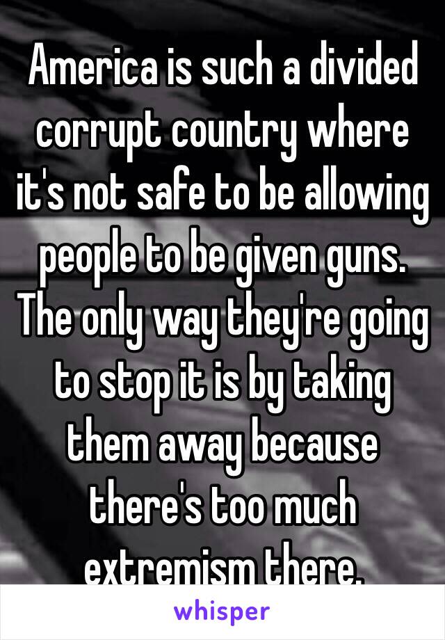 America is such a divided corrupt country where it's not safe to be allowing people to be given guns. The only way they're going to stop it is by taking them away because there's too much extremism there.