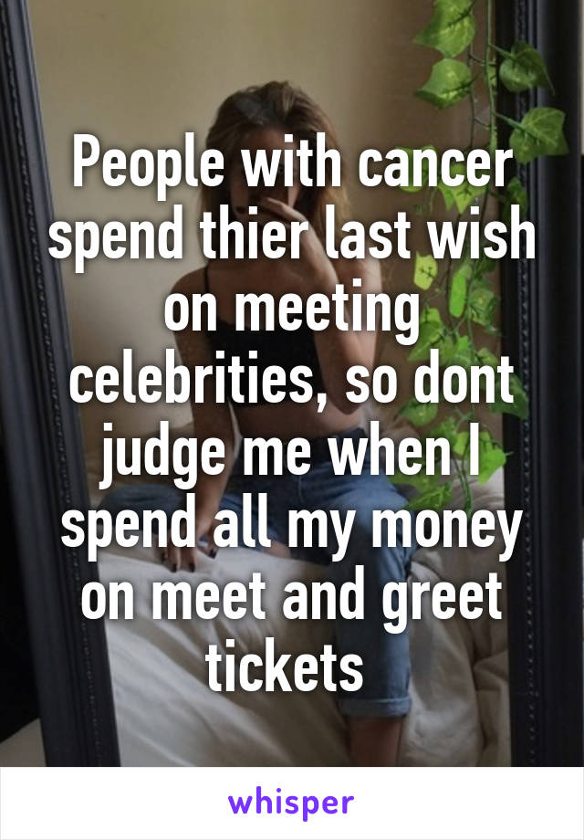 People with cancer spend thier last wish on meeting celebrities, so dont judge me when I spend all my money on meet and greet tickets 