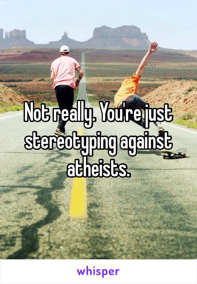 Not really. You're just stereotyping against atheists.