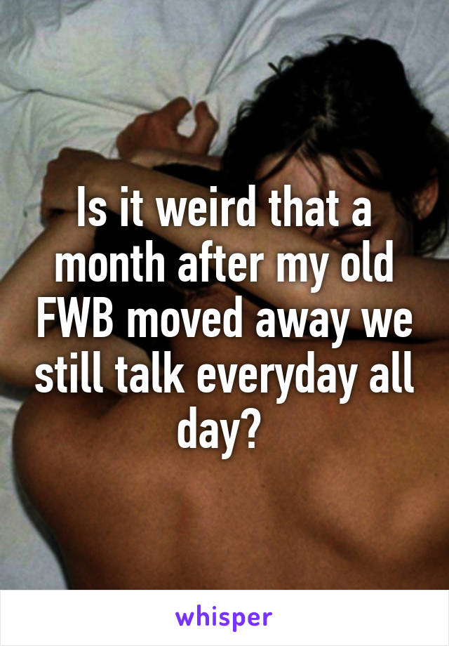 Is it weird that a month after my old FWB moved away we still talk everyday all day? 