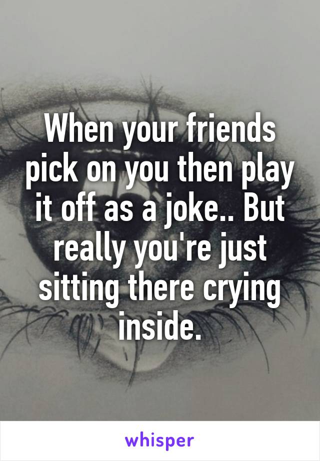 When your friends pick on you then play it off as a joke.. But really you're just sitting there crying inside.