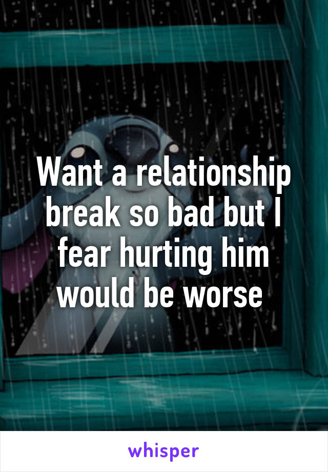 Want a relationship break so bad but I fear hurting him would be worse 