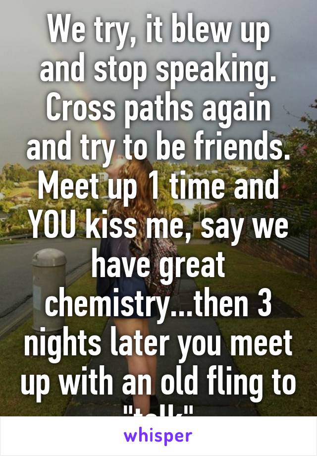 We try, it blew up and stop speaking. Cross paths again and try to be friends. Meet up 1 time and YOU kiss me, say we have great chemistry...then 3 nights later you meet up with an old fling to "talk"