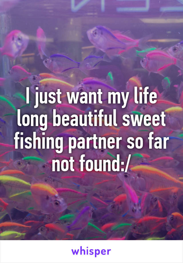 I just want my life long beautiful sweet fishing partner so far not found:/