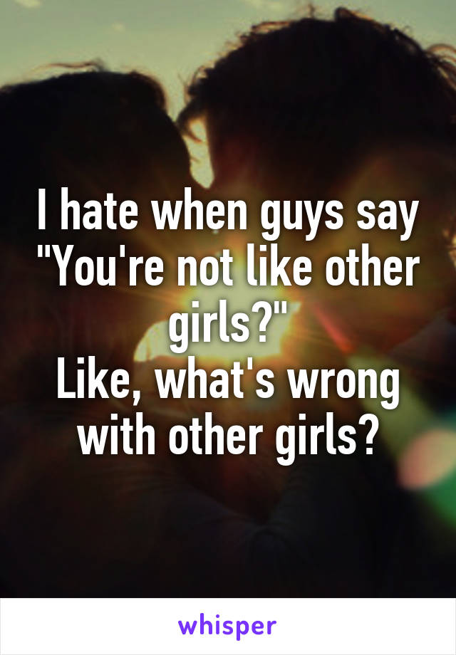 I hate when guys say "You're not like other girls?"
Like, what's wrong with other girls?