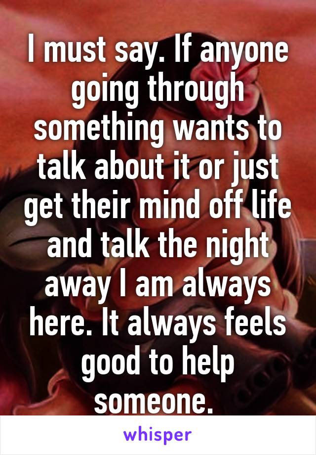 I must say. If anyone going through something wants to talk about it or just get their mind off life and talk the night away I am always here. It always feels good to help someone. 