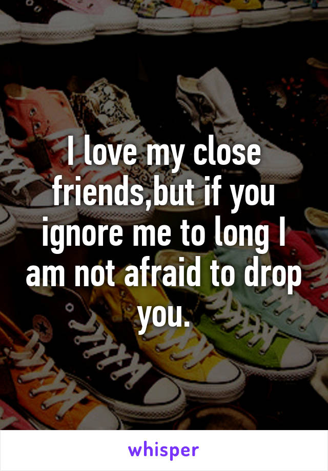 I love my close friends,but if you ignore me to long I am not afraid to drop you.