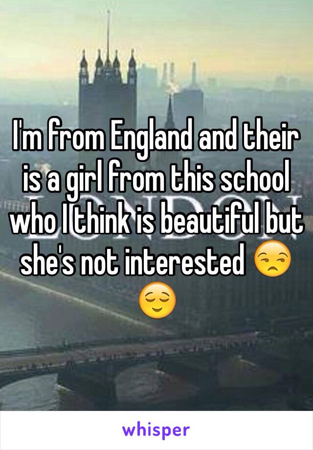 I'm from England and their is a girl from this school who I think is beautiful but she's not interested 😒😌