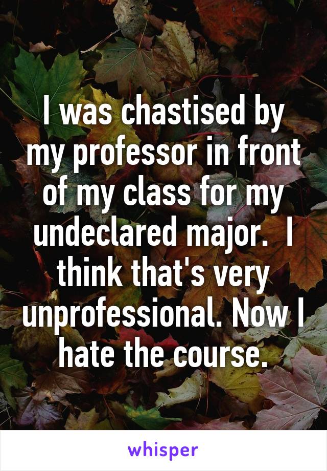 I was chastised by my professor in front of my class for my undeclared major.  I think that's very unprofessional. Now I hate the course.