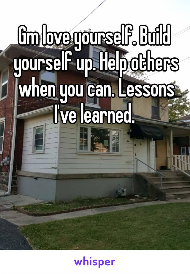 Gm love yourself. Build yourself up. Help others when you can. Lessons I've learned. 