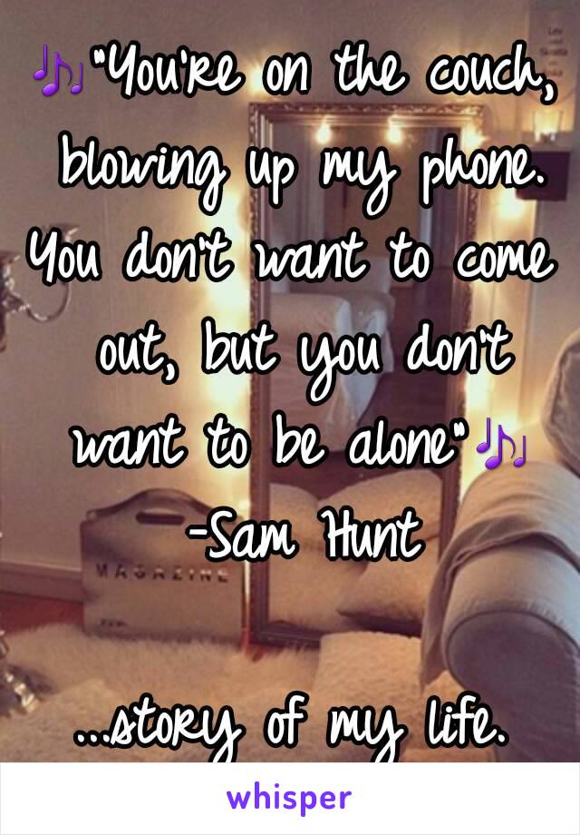 🎶"You're on the couch, blowing up my phone.
You don't want to come out, but you don't want to be alone"🎶 -Sam Hunt

...story of my life.