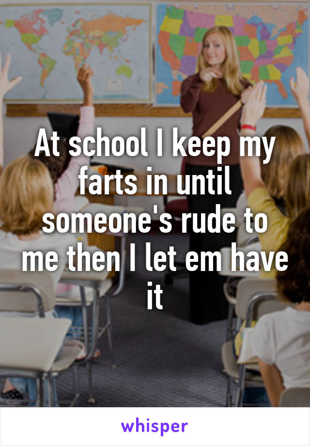 At school I keep my farts in until someone's rude to me then I let em have it