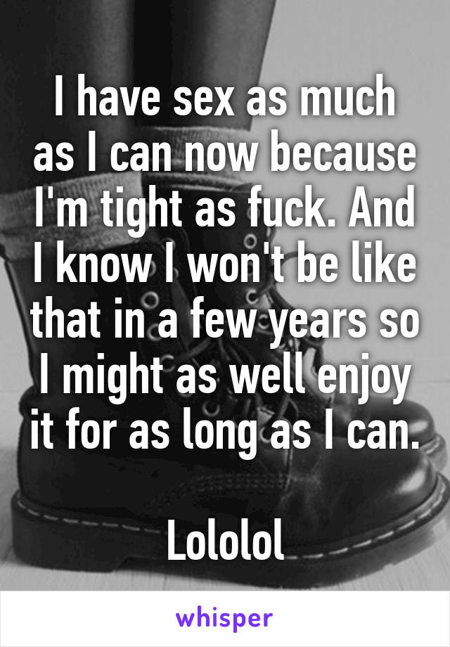 I have sex as much as I can now because I'm tight as fuck. And I know I won't be like that in a few years so I might as well enjoy it for as long as I can.

Lololol