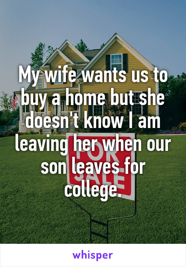 My wife wants us to buy a home but she doesn't know I am leaving her when our son leaves for college.