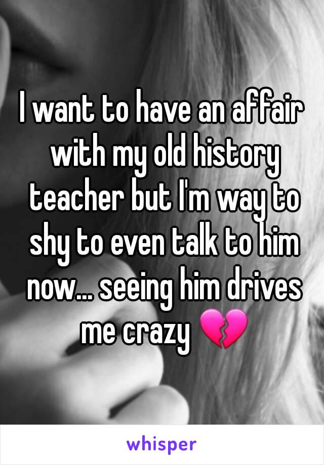 I want to have an affair with my old history teacher but I'm way to shy to even talk to him now... seeing him drives me crazy 💔
