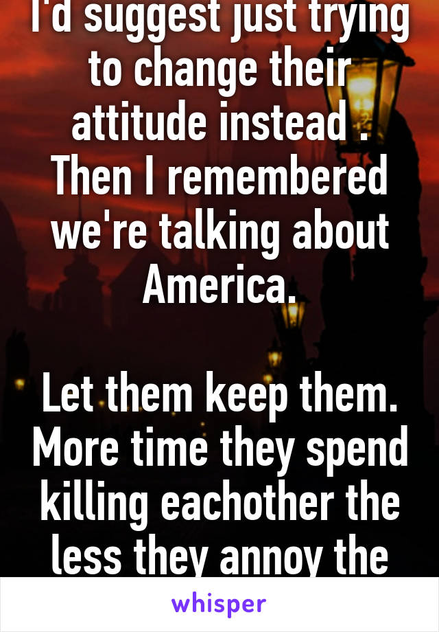 I'd suggest just trying to change their attitude instead . Then I remembered we're talking about America.

Let them keep them. More time they spend killing eachother the less they annoy the rest of us