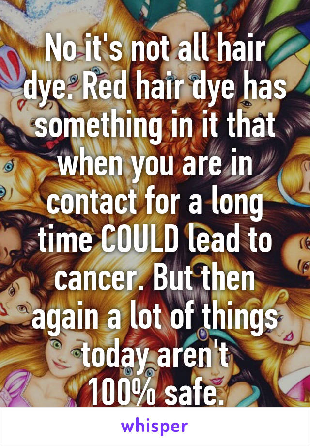 No it's not all hair dye. Red hair dye has something in it that when you are in contact for a long time COULD lead to cancer. But then again a lot of things today aren't
100% safe.