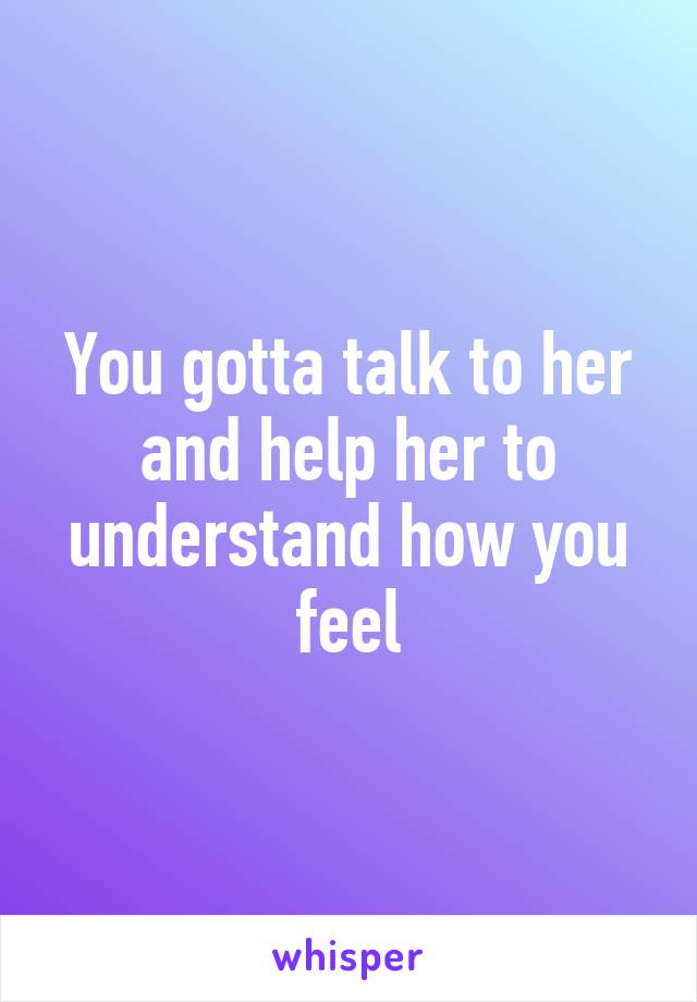 You gotta talk to her and help her to understand how you feel