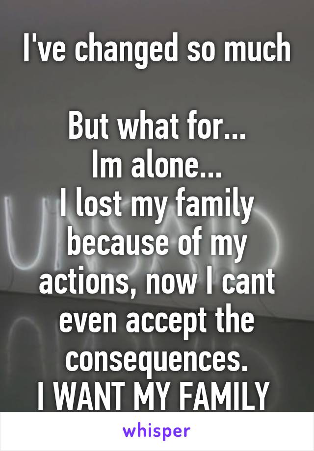 I've changed so much 
But what for...
Im alone...
I lost my family because of my actions, now I cant even accept the consequences.
I WANT MY FAMILY 