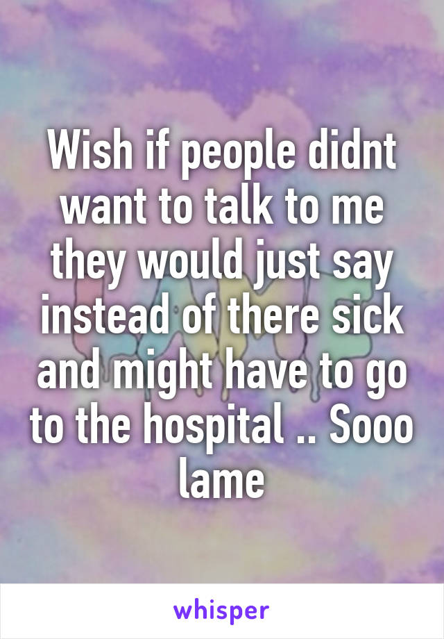 Wish if people didnt want to talk to me they would just say instead of there sick and might have to go to the hospital .. Sooo lame