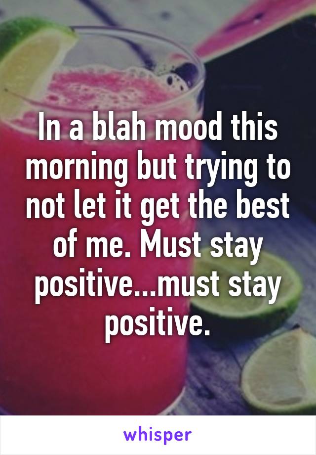 In a blah mood this morning but trying to not let it get the best of me. Must stay positive...must stay positive.