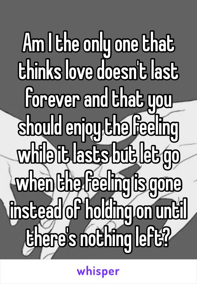 Am I the only one that thinks love doesn't last forever and that you should enjoy the feeling while it lasts but let go when the feeling is gone instead of holding on until there's nothing left?