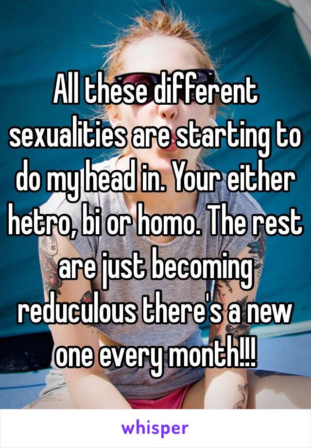 All these different sexualities are starting to do my head in. Your either hetro, bi or homo. The rest are just becoming reduculous there's a new one every month!!!