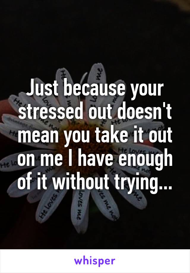 Just because your stressed out doesn't mean you take it out on me I have enough of it without trying...