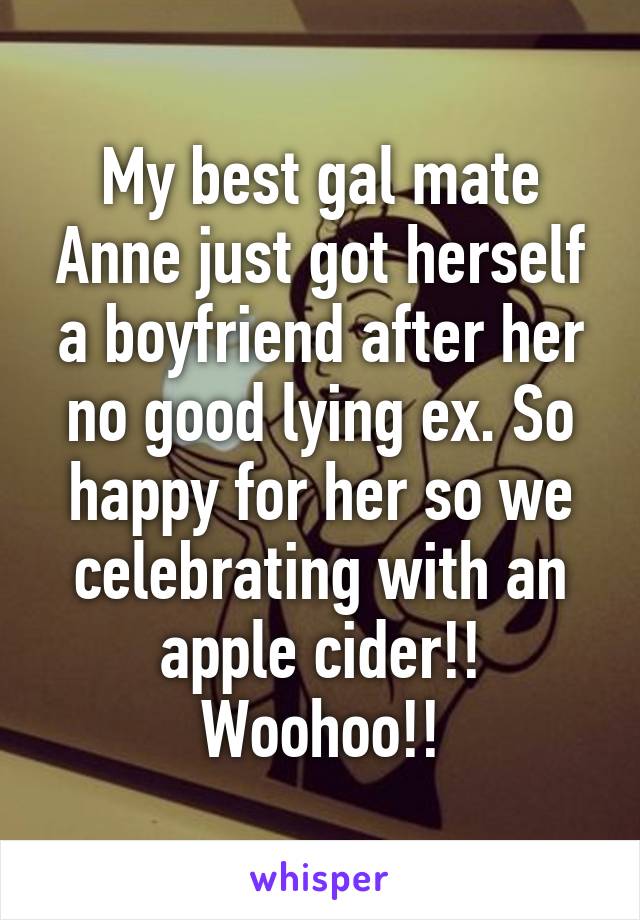 My best gal mate Anne just got herself a boyfriend after her no good lying ex. So happy for her so we celebrating with an apple cider!! Woohoo!!