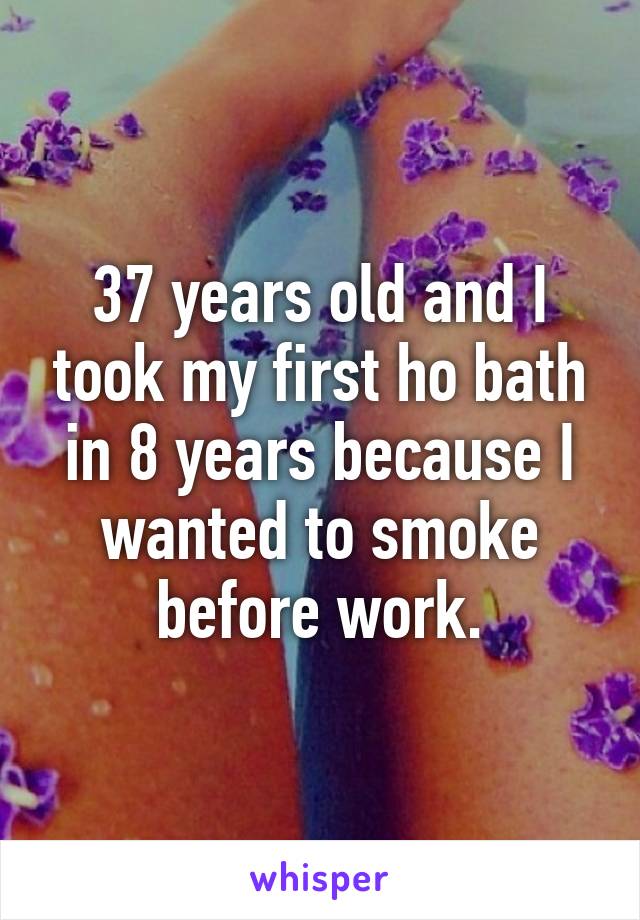 37 years old and I took my first ho bath in 8 years because I wanted to smoke before work.