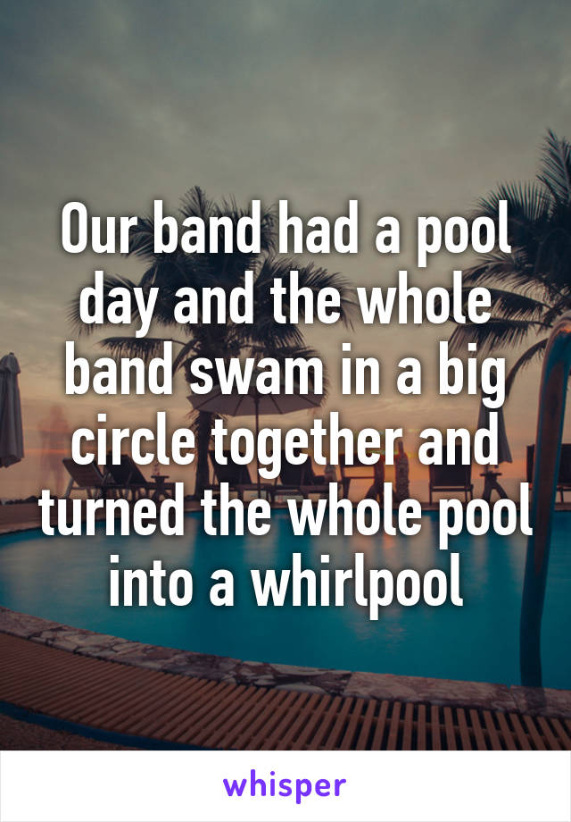 Our band had a pool day and the whole band swam in a big circle together and turned the whole pool into a whirlpool