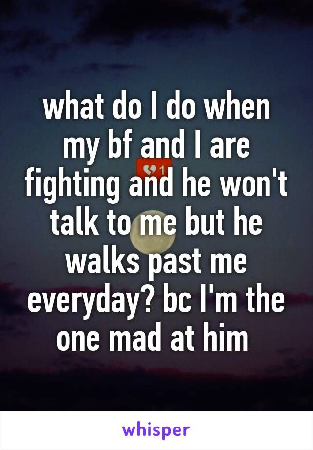 what do I do when my bf and I are fighting and he won't talk to me but he walks past me everyday? bc I'm the one mad at him 