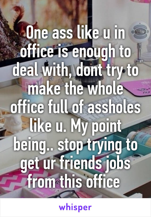 One ass like u in office is enough to deal with, dont try to make the whole office full of assholes like u. My point being.. stop trying to get ur friends jobs from this office 