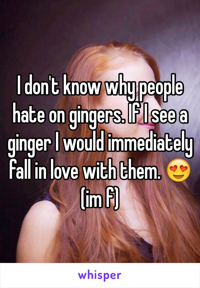 I don't know why people hate on gingers. If I see a ginger I would immediately fall in love with them. 😍 (im f)