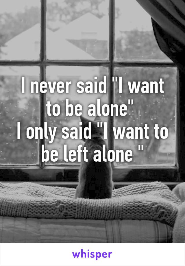 I never said "I want to be alone" 
I only said "I want to be left alone "
